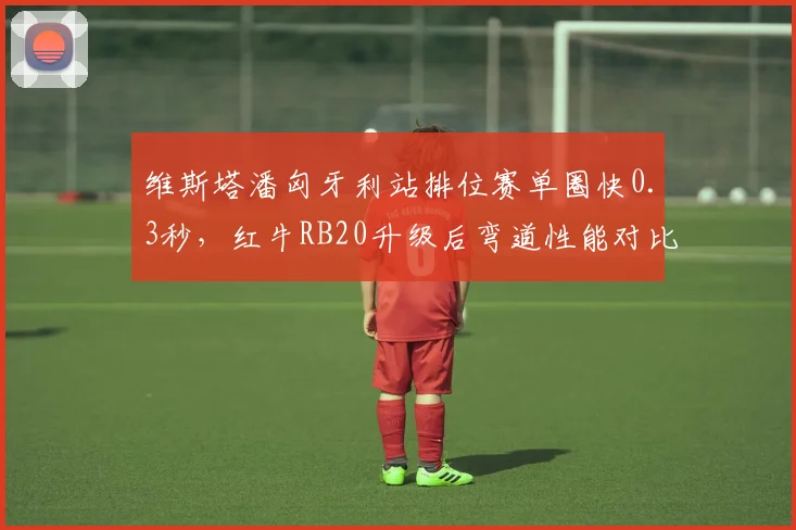 维斯塔潘匈牙利站排位赛单圈快0.3秒，红牛RB20升级后弯道性能对比梅赛德斯优势扩大