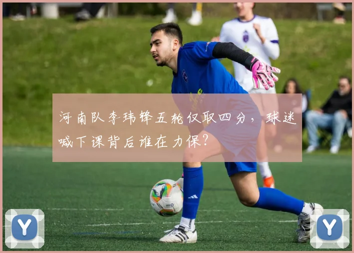 河南队李玮锋五轮仅取四分，球迷喊下课背后谁在力保？