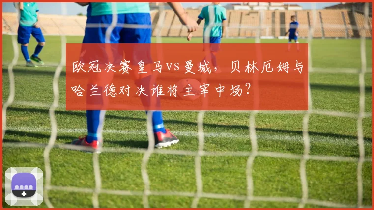 欧冠决赛皇马vs曼城，贝林厄姆与哈兰德对决谁将主宰中场？