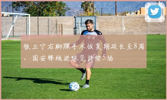 张玉宁右脚踝手术恢复期延长至8周，国安锋线进球荒持续5场