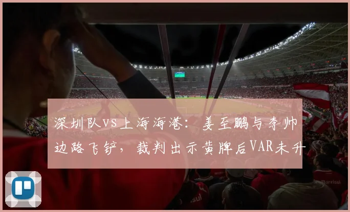 深圳队vs上海海港：姜至鹏与李帅边路飞铲，裁判出示黄牌后VAR未升级引争议