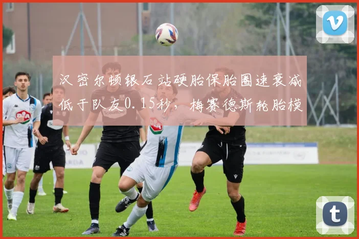 汉密尔顿银石站硬胎保胎圈速衰减低于队友0.15秒，梅赛德斯轮胎模型获内部认可